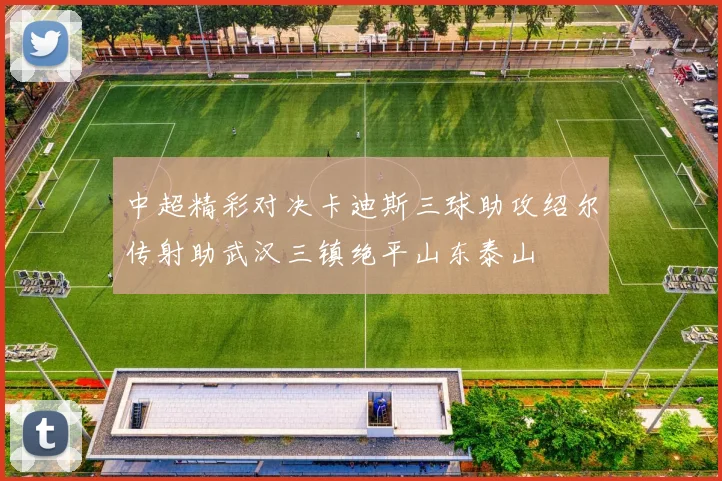 中超精彩对决卡迪斯三球助攻绍尔传射助武汉三镇绝平山东泰山