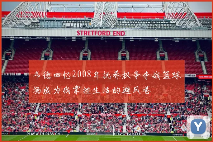 韦德回忆2008年抚养权争夺战篮球场成为我掌控生活的避风港