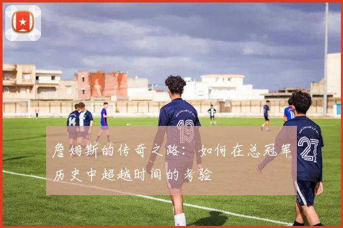 詹姆斯的传奇之路：如何在总冠军历史中超越时间的考验