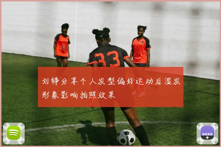 刘铮分享个人发型偏好运动后湿发形象影响拍照效果