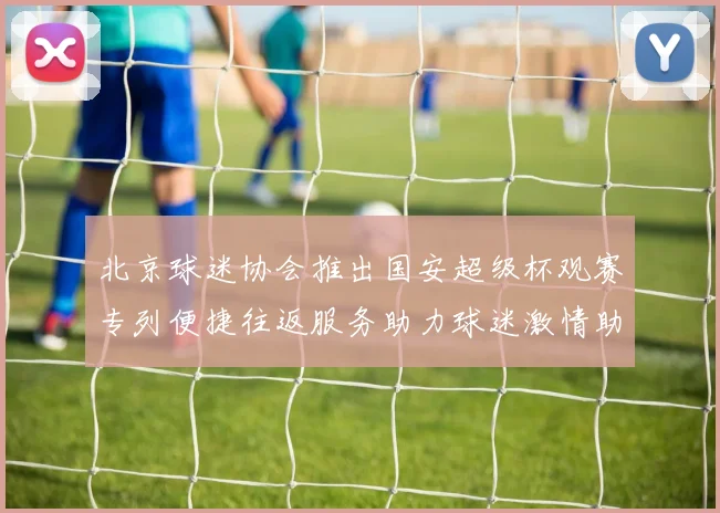 北京球迷协会推出国安超级杯观赛专列便捷往返服务助力球迷激情助阵