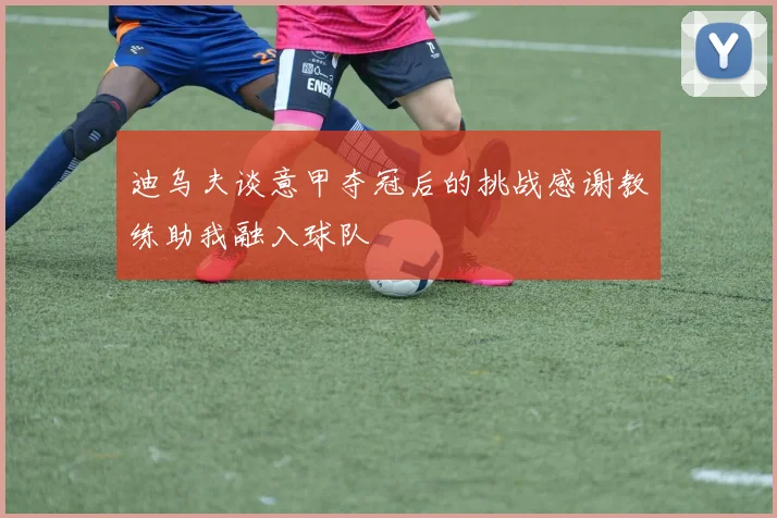 迪乌夫谈意甲夺冠后的挑战感谢教练助我融入球队