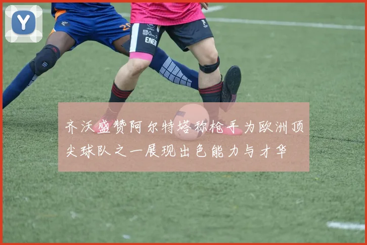 齐沃盛赞阿尔特塔称枪手为欧洲顶尖球队之一展现出色能力与才华