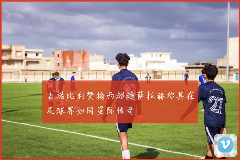 吉诺比利赞梅西超越萨拉赫称其在足球界如同星际传奇