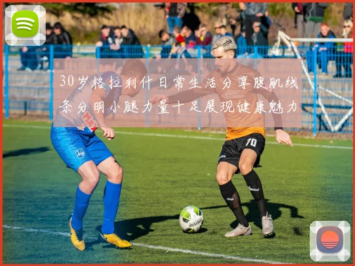 30岁格拉利什日常生活分享腹肌线条分明小腿力量十足展现健康魅力