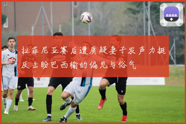 拉菲尼亚赛后遭质疑妻子发声力挺反击盼巴西输的偏见与俗气