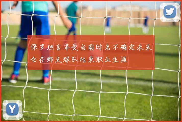 保罗坦言享受当前时光不确定未来会在哪支球队结束职业生涯