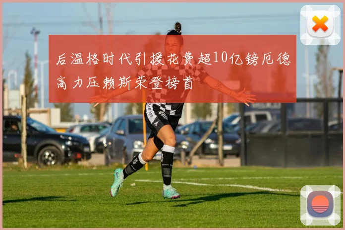 后温格时代引援花费超10亿镑厄德高力压赖斯荣登榜首