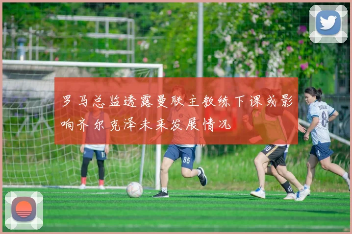 罗马总监透露曼联主教练下课或影响齐尔克泽未来发展情况
