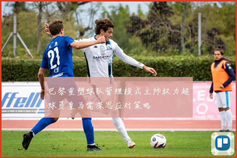 巴黎重塑球队管理模式主帅权力超球员皇马需深思应对策略