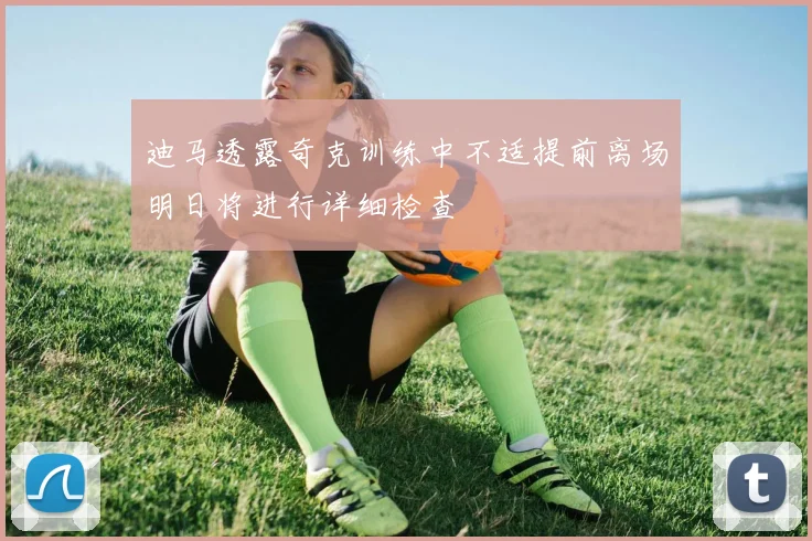 迪马透露奇克训练中不适提前离场明日将进行详细检查