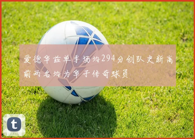 爱德华兹单季场均294分创队史新高前两名均为华子传奇球员
