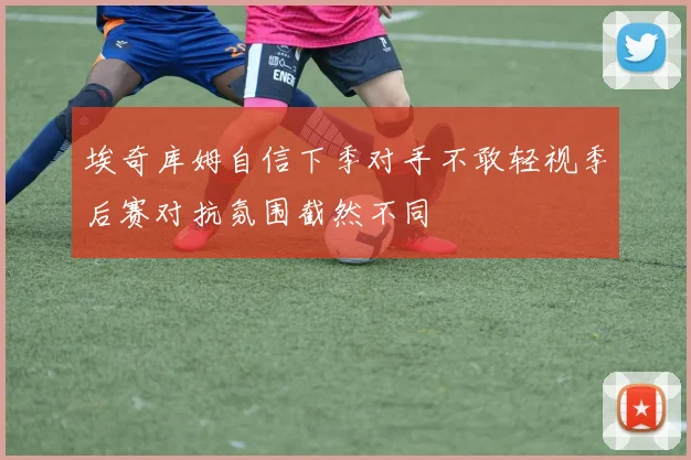 埃奇库姆自信下季对手不敢轻视季后赛对抗氛围截然不同