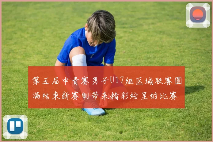 第五届中青赛男子U17组区域联赛圆满结束新赛制带来精彩纷呈的比赛体验