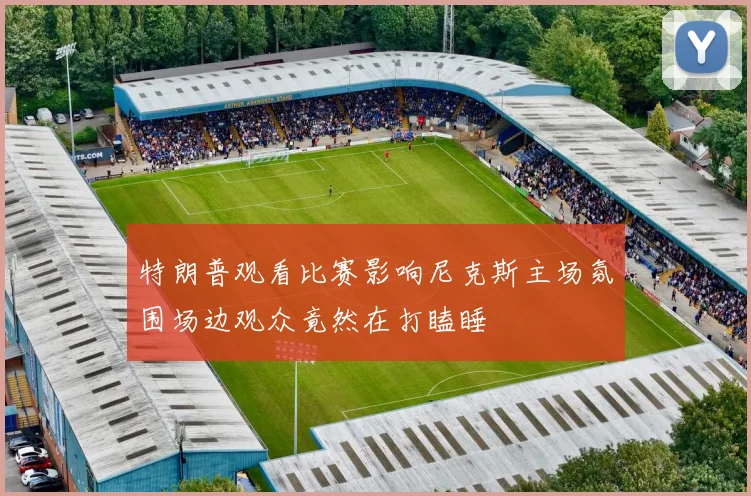 特朗普观看比赛影响尼克斯主场氛围场边观众竟然在打瞌睡