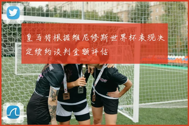 皇马将根据维尼修斯世界杯表现决定续约谈判金额评估