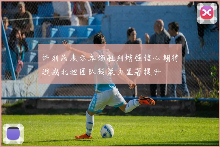 许利民表示本场胜利增强信心期待迎战北控团队凝聚力显著提升